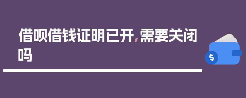 借呗借钱证明已开,需要关闭吗