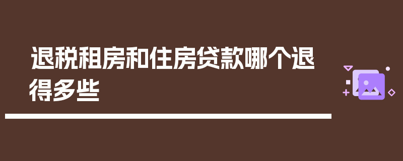 退税租房和住房贷款哪个退得多些