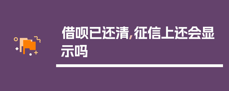 借呗已还清,征信上还会显示吗