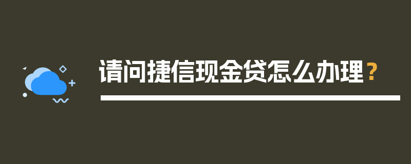 请问捷信现金贷怎么办理？