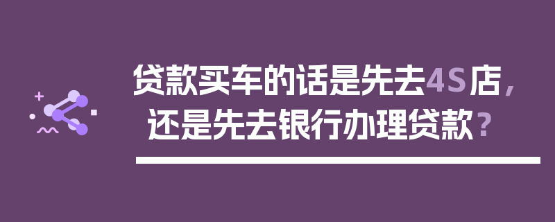 贷款买车的话是先去4S店，还是先去银行办理贷款？