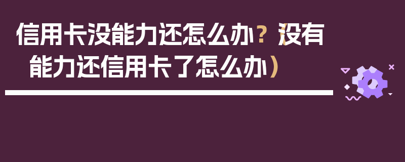 信用卡没能力还怎么办？（没有能力还信用卡了怎么办）