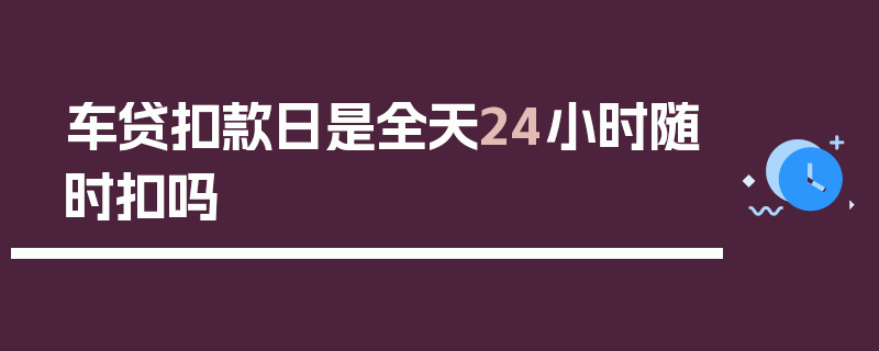 车贷扣款日是全天24小时随时扣吗