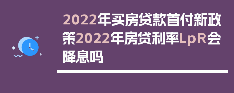 2022年买房贷款首付新政策2022年房贷利率LpR会降息吗