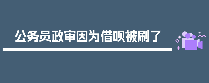 公务员政审因为借呗被刷了