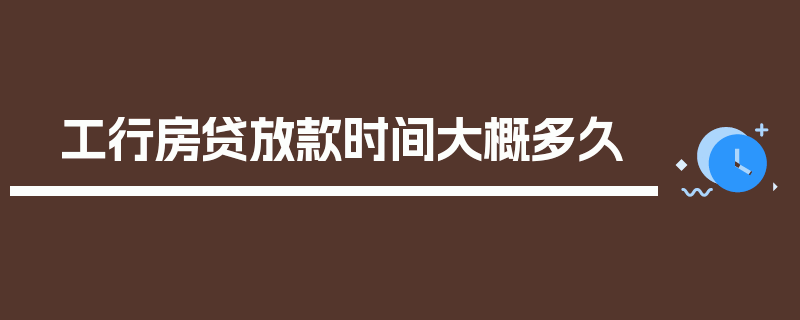 工行房贷放款时间大概多久