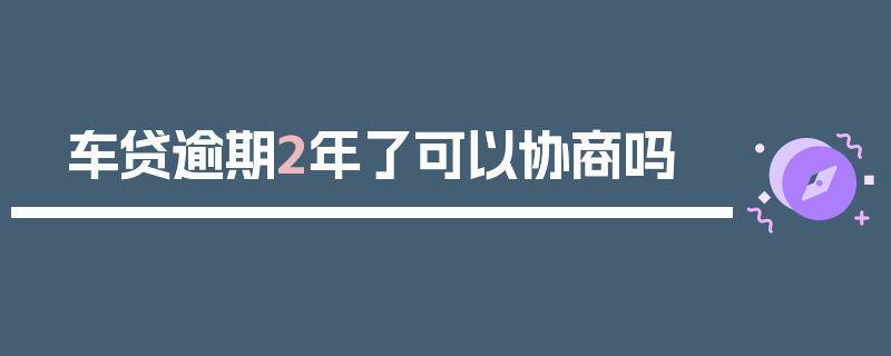 车贷逾期2年了可以协商吗