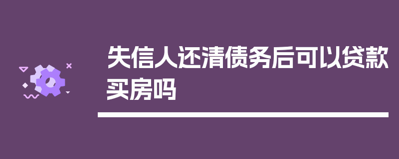 失信人还清债务后可以贷款买房吗