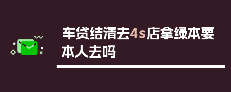 车贷结清去4s店拿绿本要本人去吗