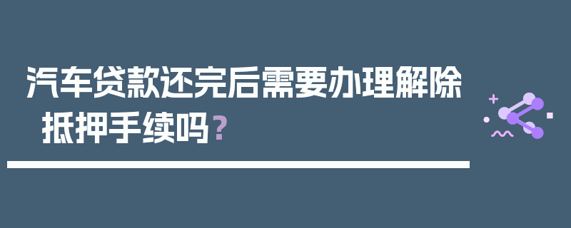 汽车贷款还完后需要办理解除抵押手续吗？